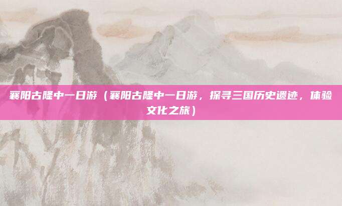 襄阳古隆中一日游(襄阳古隆中一日游,探寻三国历史遗迹,体验文化之旅)