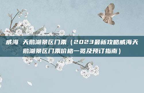 威海 天鹅湖景区门票(2023最新攻略威海天鹅湖景区门票价格一览及预订指南)