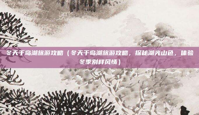 冬天千岛湖旅游攻略（冬天千岛湖旅游攻略，探秘湖光山色，体验冬季别样风情）