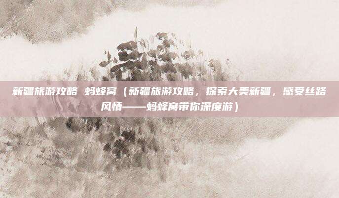 新疆旅游攻略 蚂蜂窝(新疆旅游攻略,探索大美新疆,感受丝路风情——蚂蜂窝带你深度游)