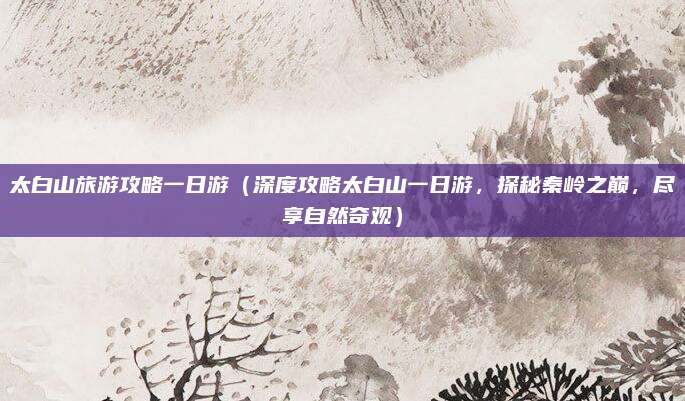 太白山旅游攻略一日游(深度攻略太白山一日游,探秘秦岭之巅,尽享自然奇观)