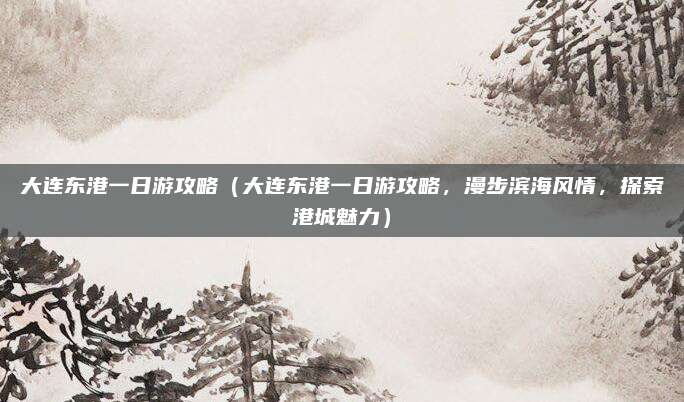 大连东港一日游攻略(大连东港一日游攻略,漫步滨海风情,探索港城魅力)