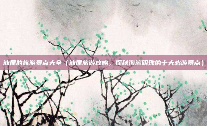 汕尾的旅游景点大全（汕尾旅游攻略，探秘海滨明珠的十大必游景点）