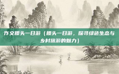 作文滕头一日游(滕头一日游,探寻绿色生态与乡村旅游的魅力)