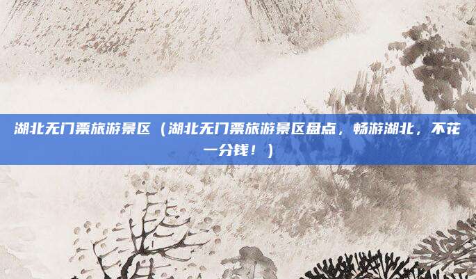 湖北无门票旅游景区(湖北无门票旅游景区盘点,畅游湖北,不花一分钱!)