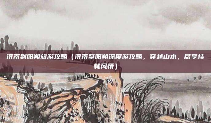 济南到阳朔旅游攻略(济南至阳朔深度游攻略,穿越山水,尽享桂林风情)