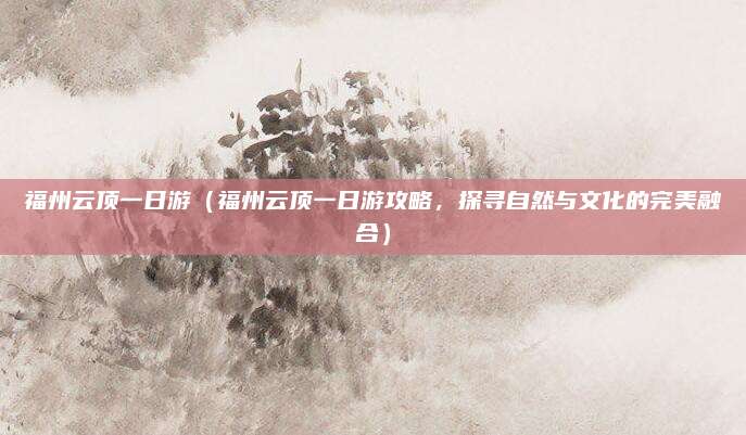 福州云顶一日游(福州云顶一日游攻略,探寻自然与文化的完美融合)
