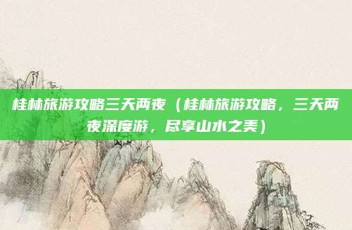 桂林旅游攻略三天两夜(桂林旅游攻略,三天两夜深度游,尽享山水之美)