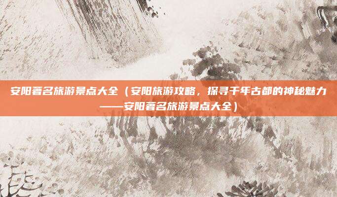 安阳著名旅游景点大全（安阳旅游攻略，探寻千年古都的神秘魅力——安阳著名旅游景点大全）