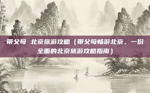 带父母 北京旅游攻略(带父母畅游北京,一份全面的北京旅游攻略指南)