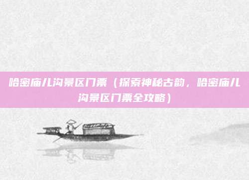 哈密庙儿沟景区门票（探索神秘古韵，哈密庙儿沟景区门票全攻略）