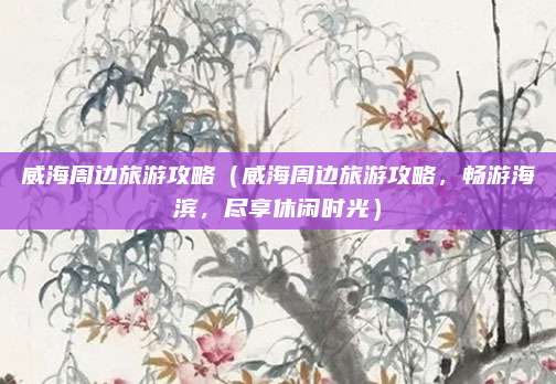 威海周边旅游攻略(威海周边旅游攻略,畅游海滨,尽享休闲时光)
