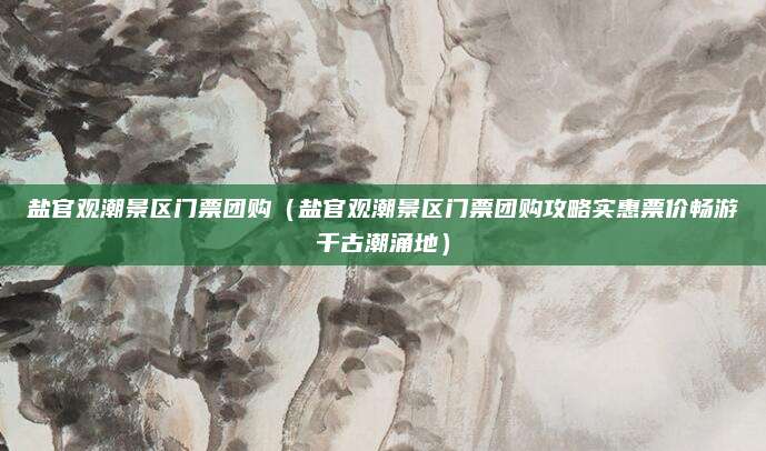 盐官观潮景区门票团购（盐官观潮景区门票团购攻略实惠票价畅游千古潮涌地）