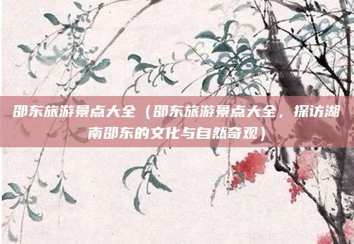邵东旅游景点大全（邵东旅游景点大全，探访湖南邵东的文化与自然奇观）