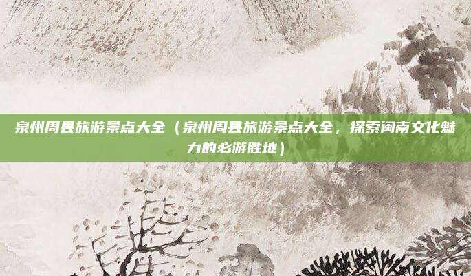 泉州周县旅游景点大全(泉州周县旅游景点大全,探索闽南文化魅力的必游胜地)