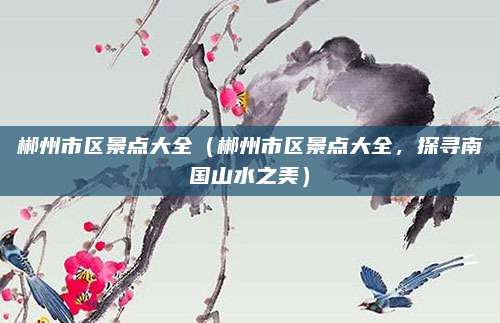 郴州市区景点大全（郴州市区景点大全，探寻南国山水之美）