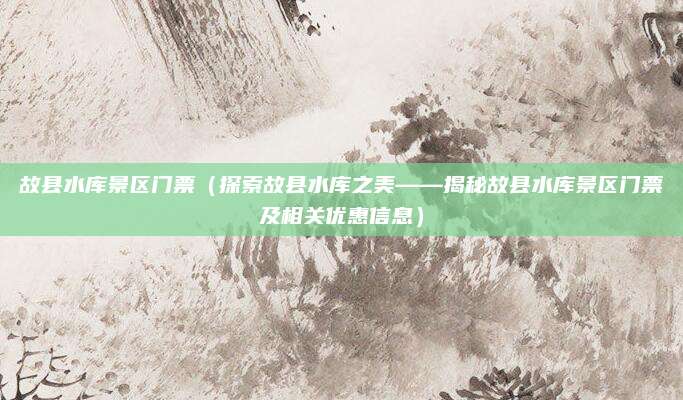 故县水库景区门票（探索故县水库之美——揭秘故县水库景区门票及相关优惠信息）