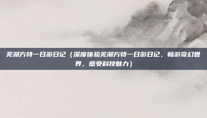 芜湖方特一日游日记（深度体验芜湖方特一日游日记，畅游奇幻世界，感受科技魅力）