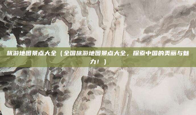旅游地图景点大全（全国旅游地图景点大全，探索中国的美丽与魅力！）