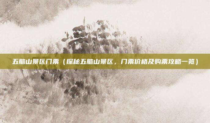 五脑山景区门票（探秘五脑山景区，门票价格及购票攻略一览）
