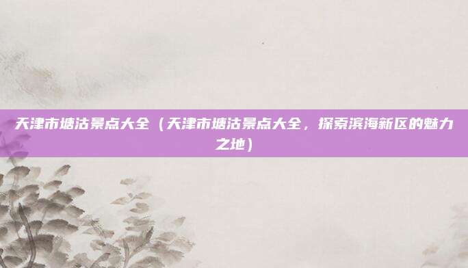 天津市塘沽景点大全（天津市塘沽景点大全，探索滨海新区的魅力之地）