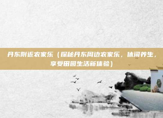 丹东附近农家乐(探秘丹东周边农家乐,休闲养生,享受田园生活新体验)