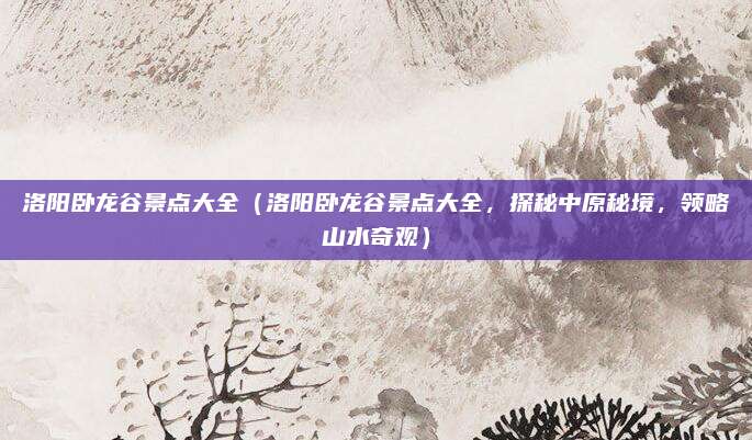 洛阳卧龙谷景点大全（洛阳卧龙谷景点大全，探秘中原秘境，领略山水奇观）