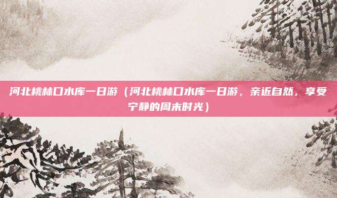 河北桃林口水库一日游（河北桃林口水库一日游，亲近自然，享受宁静的周末时光）