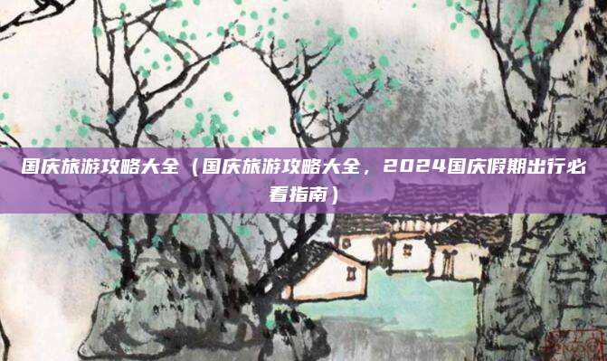 国庆旅游攻略大全（国庆旅游攻略大全，2024国庆假期出行必看指南）