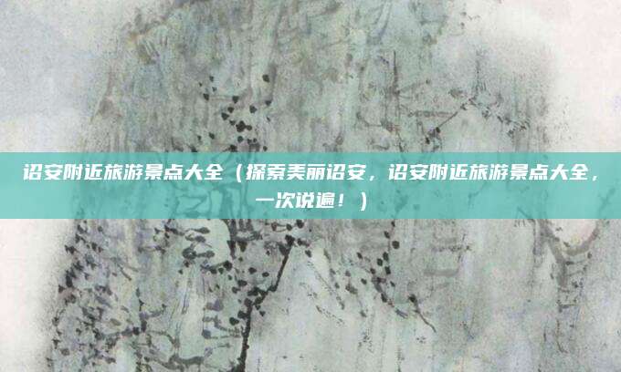 诏安附近旅游景点大全（探索美丽诏安，诏安附近旅游景点大全，一次说遍！）