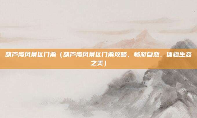 葫芦湾风景区门票（葫芦湾风景区门票攻略，畅游自然，体验生态之美）