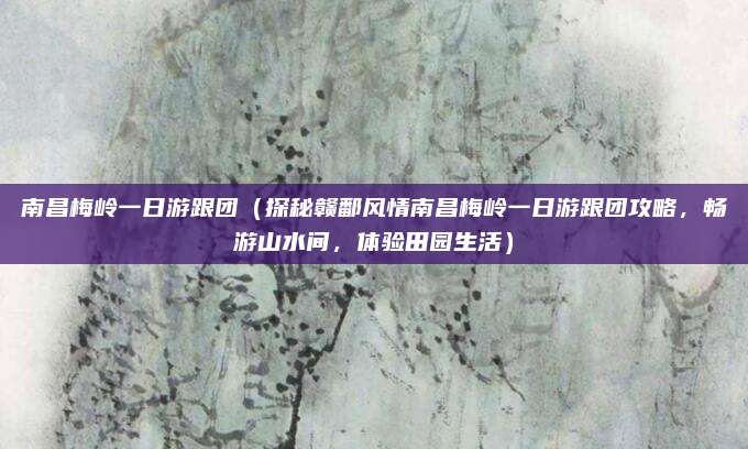 南昌梅岭一日游跟团（探秘赣鄱风情南昌梅岭一日游跟团攻略，畅游山水间，体验田园生活）