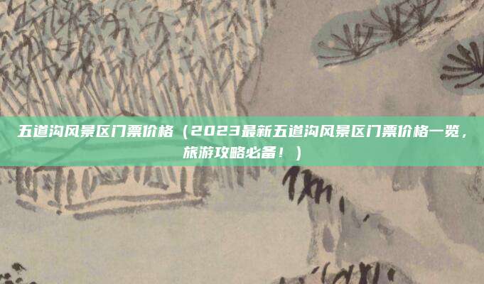 五道沟风景区门票价格（2023最新五道沟风景区门票价格一览，旅游攻略必备！）