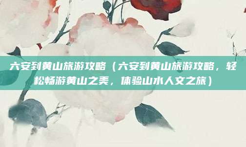 六安到黄山旅游攻略（六安到黄山旅游攻略，轻松畅游黄山之美，体验山水人文之旅）