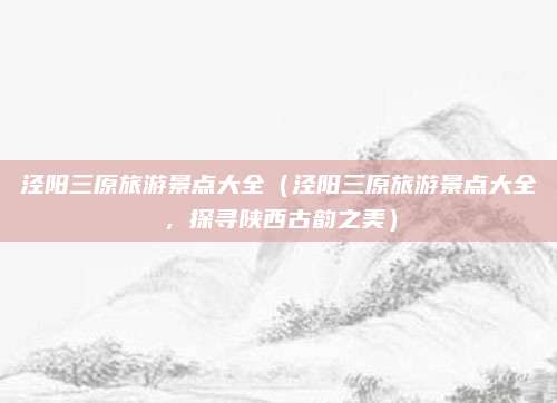 泾阳三原旅游景点大全（泾阳三原旅游景点大全，探寻陕西古韵之美）