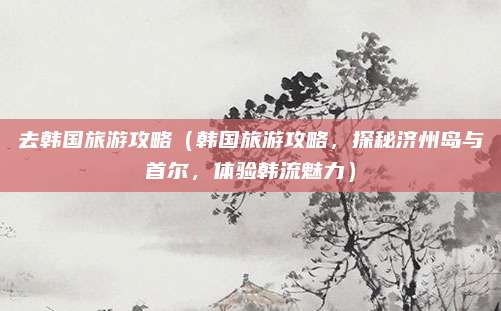 去韩国旅游攻略（韩国旅游攻略，探秘济州岛与首尔，体验韩流魅力）