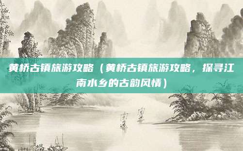 黄桥古镇旅游攻略（黄桥古镇旅游攻略，探寻江南水乡的古韵风情）
