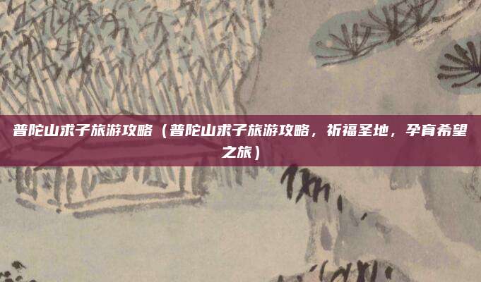 普陀山求子旅游攻略（普陀山求子旅游攻略，祈福圣地，孕育希望之旅）