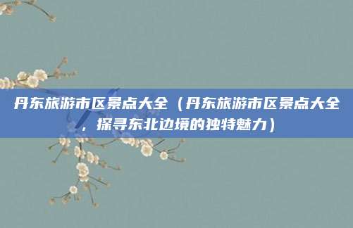 丹东旅游市区景点大全（丹东旅游市区景点大全，探寻东北边境的独特魅力）