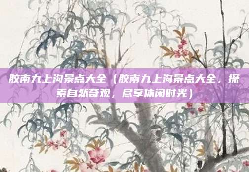 胶南九上沟景点大全（胶南九上沟景点大全，探索自然奇观，尽享休闲时光）
