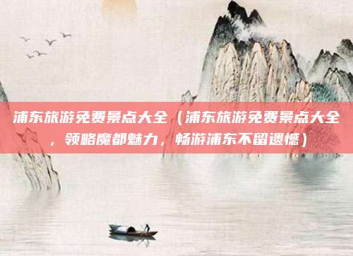 浦东旅游免费景点大全（浦东旅游免费景点大全，领略魔都魅力，畅游浦东不留遗憾）