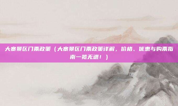 大寨景区门票政策（大寨景区门票政策详解，价格、优惠与购票指南一览无遗！）