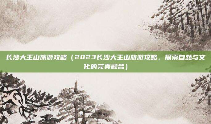 长沙大王山旅游攻略（2023长沙大王山旅游攻略，探索自然与文化的完美融合）