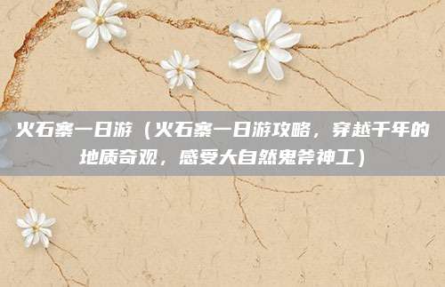 火石寨一日游（火石寨一日游攻略，穿越千年的地质奇观，感受大自然鬼斧神工）