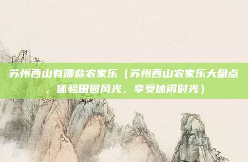 苏州西山有哪些农家乐（苏州西山农家乐大盘点，体验田园风光，享受休闲时光）