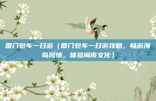 厦门包车一日游（厦门包车一日游攻略，畅游海岛风情，体验闽南文化）