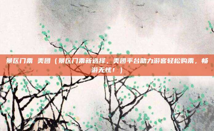 景区门票 美团（景区门票新选择，美团平台助力游客轻松购票，畅游无忧！）