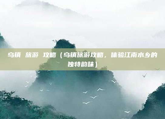 乌镇 旅游 攻略（乌镇旅游攻略，体验江南水乡的独特韵味）