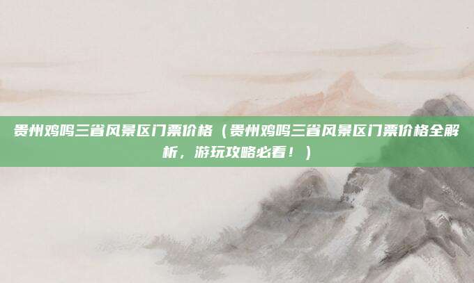 贵州鸡鸣三省风景区门票价格（贵州鸡鸣三省风景区门票价格全解析，游玩攻略必看！）