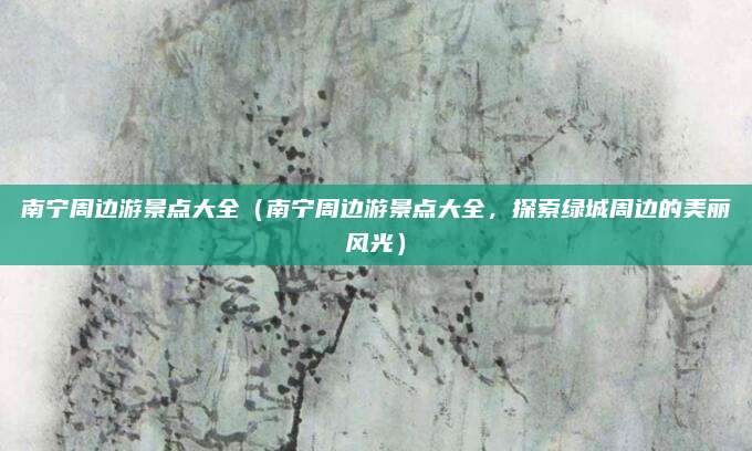 南宁周边游景点大全(南宁周边游景点大全,探索绿城周边的美丽风光)